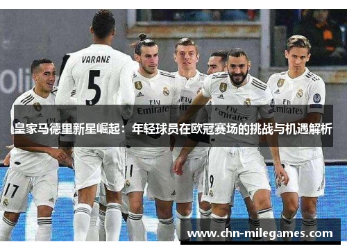 皇家马德里新星崛起：年轻球员在欧冠赛场的挑战与机遇解析