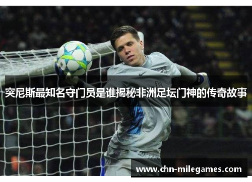 突尼斯最知名守门员是谁揭秘非洲足坛门神的传奇故事