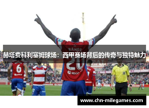 赫塔费科利塞姆球场：西甲赛场背后的传奇与独特魅力
