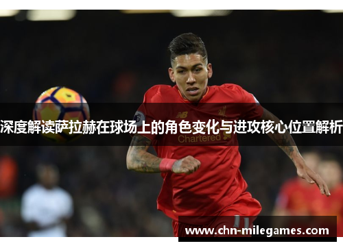 深度解读萨拉赫在球场上的角色变化与进攻核心位置解析